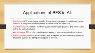 Applications of BFS in AI:
• Pathfinding: BFS is commonly used for finding the shortest path in grid-based games,
robotics, or navigation systems (where all moves have the same cost).
• Puzzle Solving: In problems like the 8-puzzle or sliding tile puzzles, BFS can be used
to find the optimal solution.
• Web Crawling: BFS is often used in web crawlers to explore websites level by level.
• State Space Exploration: BFS can be used to explore all possible states in search
problems, such as the configuration space in robotics.
 
