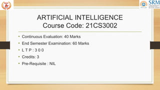 ARTIFICIAL INTELLIGENCE
Course Code: 21CS3002
• Continuous Evaluation: 40 Marks
• End Semester Examination: 60 Marks
• L T P : 3 0 0
• Credits: 3
• Pre-Requisite : NIL
 