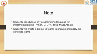 Note
• Students can choose any programming language for
implementation like Python, C, C++, Java, MATLAB etc.
• Students will create a project in teams to analyse and apply the
concepts learnt.
 