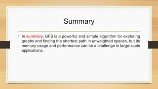 Summary
• In summary, BFS is a powerful and simple algorithm for exploring
graphs and finding the shortest path in unweighted spaces, but its
memory usage and performance can be a challenge in large-scale
applications.
 