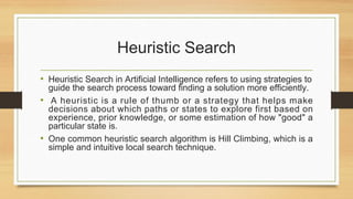 Heuristic Search
• Heuristic Search in Artificial Intelligence refers to using strategies to
guide the search process toward finding a solution more efficiently.
• A heuristic is a rule of thumb or a strategy that helps make
decisions about which paths or states to explore first based on
experience, prior knowledge, or some estimation of how "good" a
particular state is.
• One common heuristic search algorithm is Hill Climbing, which is a
simple and intuitive local search technique.
 