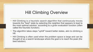 Hill Climbing Overview
• Hill Climbing is a heuristic search algorithm that continuously moves
towards the "best" state by selecting the neighbor that appears to lead to
the most optimal solution, according to a given evaluation function (often
called the heuristic function).
• The algorithm takes steps "uphill" toward better states, akin to climbing a
hill.
• Hill Climbing is often used when the problem space is large and can be
thought of as a search landscape where the goal is to reach the peak (the
best solution).
 