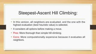 Steepest-Ascent Hill Climbing:
• In this version, all neighbors are evaluated, and the one with the
highest evaluation (best heuristic value) is selected.
• It considers all options before making a move.
• Pros: More thorough than simple hill climbing.
• Cons: More computationally expensive because it evaluates all
neighbors.
 
