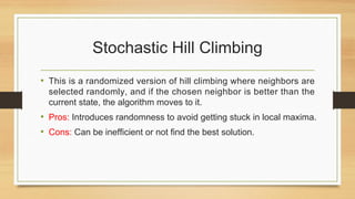 Stochastic Hill Climbing
• This is a randomized version of hill climbing where neighbors are
selected randomly, and if the chosen neighbor is better than the
current state, the algorithm moves to it.
• Pros: Introduces randomness to avoid getting stuck in local maxima.
• Cons: Can be inefficient or not find the best solution.
 