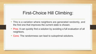 First-Choice Hill Climbing:
• This is a variation where neighbors are generated randomly, and
the first one that improves the current state is chosen.
• Pros: It can quickly find a solution by avoiding a full evaluation of all
neighbors.
• Cons: The randomness can lead to suboptimal solutions.
 