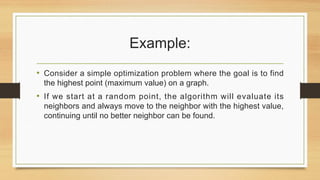 Example:
• Consider a simple optimization problem where the goal is to find
the highest point (maximum value) on a graph.
• If we start at a random point, the algorithm will evaluate its
neighbors and always move to the neighbor with the highest value,
continuing until no better neighbor can be found.
 