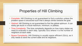 Properties of Hill Climbing
• Complete: Hill Climbing is not guaranteed to find a solution unless the
problem space is structured such that it always climbs towards the goal.
• Optimal: Hill Climbing is not guaranteed to find the global optimum. It can
easily get stuck in a local maximum, minimum, or plateau.
• Time Complexity: The time complexity depends on how many states we
need to evaluate in each step, typically O(n) where n is the number of
neighbors at each state.
• Space Complexity: Hill Climbing is usually space efficient (O(n)), as it
only needs to store the current state and its neighbors.
 