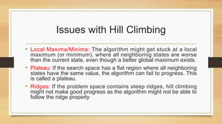 Issues with Hill Climbing
• Local Maxima/Minima: The algorithm might get stuck at a local
maximum (or minimum), where all neighboring states are worse
than the current state, even though a better global maximum exists.
• Plateau: If the search space has a flat region where all neighboring
states have the same value, the algorithm can fail to progress. This
is called a plateau.
• Ridges: If the problem space contains steep ridges, hill climbing
might not make good progress as the algorithm might not be able to
follow the ridge properly
 
