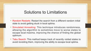 Solutions to Limitations
• Random Restarts: Restart the search from a different random initial
state to avoid getting stuck in local optima.
• Simulated Annealing: This technique introduces randomness,
allowing the algorithm to sometimes move to worse states to
escape local maxima, improving the chance of finding the global
optimum.
• Tabu Search: This method keeps track of recently visited states to
avoid revisiting them, improving the ability to escape local optima.
 