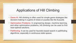 Applications of Hill Climbing
• Game AI: Hill climbing is often used for simple game strategies like
decision-making in a game of chess or puzzles like the 8-puzzle.
• Optimization Problems: In engineering design, machine learning,
and other optimization problems, hill climbing can be used to find
near-optimal solutions.
• Pathfinding: It can be used for heuristic-based search in pathfinding
algorithms, especially in continuous state spaces.
 