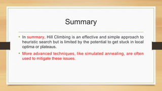 Summary
• In summary, Hill Climbing is an effective and simple approach to
heuristic search but is limited by the potential to get stuck in local
optima or plateaus.
• More advanced techniques, like simulated annealing, are often
used to mitigate these issues.
 