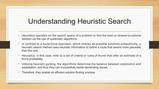 Understanding Heuristic Search
• Heuristics operates on the search space of a problem to find the best or closest-to-optimal
solution via the use of systematic algorithms.
• In contrast to a brute-force approach, which checks all possible solutions exhaustively, a
heuristic search method uses heuristic information to define a route that seems more plausible
than the rest.
• Heuristics, in this case, refer to a set of criteria or rules of thumb that offer an estimate of a
firm's profitability.
• Utilizing heuristic guiding, the algorithms determine the balance between exploration and
exploitation, and thus they can successfully tackle demanding issues.
• Therefore, they enable an efficient solution finding process.
 