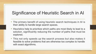 Significance of Heuristic Search in AI
• The primary benefit of using heuristic search techniques in AI is
their ability to handle large search spaces.
• Heuristics help to prioritize which paths are most likely to lead to a
solution, significantly reducing the number of paths that must be
explored.
• This not only speeds up the search process but also makes it
feasible to solve problems that are otherwise too complex to handle
with exact algorithms.
 