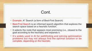 Cont.
• Example: A* Search (a form of Best-First Search)
• Best-First Search is an informed search algorithm that explores the
search space based on a heuristic function.
• It selects the node that appears most promising (i.e., closest to the
goal according to the heuristic) and expands it.
• It’s widely used in AI for pathfinding and solving optimization
problems but may not always find the optimal solution or be
complete, depending on the heuristic.
 