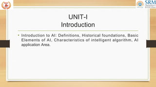UNIT-I
Introduction
• Introduction to AI: Definitions, Historical foundations, Basic
Elements of AI, Characteristics of intelligent algorithm, AI
application Area.
 