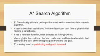 A* Search Algorithm
• A* Search Algorithm is perhaps the most well-known heuristic search
algorithm.
• It uses a best-first search and finds the least-cost path from a given initial
node to a target node.
• It has a heuristic function, often denoted as f(n)=g(n)+h(n),
• where g(n) is the cost from the start node to n, and h(n) is a heuristic that
estimates the cost of the cheapest path from n to the goal.
• A* is widely used in pathfinding and graph traversal.
 