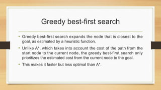 Greedy best-first search
• Greedy best-first search expands the node that is closest to the
goal, as estimated by a heuristic function.
• Unlike A*, which takes into account the cost of the path from the
start node to the current node, the greedy best-first search only
prioritizes the estimated cost from the current node to the goal.
• This makes it faster but less optimal than A*.
 