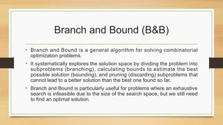 Branch and Bound (B&B)
• Branch and Bound is a general algorithm for solving combinatorial
optimization problems.
• It systematically explores the solution space by dividing the problem into
subproblems (branching), calculating bounds to estimate the best
possible solution (bounding), and pruning (discarding) subproblems that
cannot lead to a better solution than the best one found so far.
• Branch and Bound is particularly useful for problems where an exhaustive
search is infeasible due to the size of the search space, but we still need
to find an optimal solution.
 