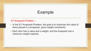 Example
0/1 Knapsack Problem: -
• In the 0/1 Knapsack Problem, the goal is to maximize the value of
items placed in a knapsack, given weight constraints.
• Each item has a value and a weight, and the knapsack has a
maximum weight capacity.
 
