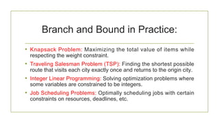 Branch and Bound in Practice:
• Knapsack Problem: Maximizing the total value of items while
respecting the weight constraint.
• Traveling Salesman Problem (TSP): Finding the shortest possible
route that visits each city exactly once and returns to the origin city.
• Integer Linear Programming: Solving optimization problems where
some variables are constrained to be integers.
• Job Scheduling Problems: Optimally scheduling jobs with certain
constraints on resources, deadlines, etc.
 