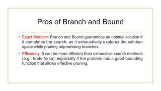 Pros of Branch and Bound
• Exact Solution: Branch and Bound guarantees an optimal solution if
it completes the search, as it exhaustively explores the solution
space while pruning unpromising branches.
• Efficiency: It can be more efficient than exhaustive search methods
(e.g., brute force), especially if the problem has a good bounding
function that allows effective pruning.
 