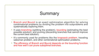 Summary
• Branch and Bound is an exact optimization algorithm for solving
combinatorial problems by dividing the problem into subproblems and
systematically exploring them.
• It uses branching (splitting the problem), bounding (estimating the best
possible solution), and pruning (discarding branches that cannot improve
the current best solution).
• It’s commonly used for problems like the knapsack problem, traveling
salesman problem, and other combinatorial optimization problems.
• The efficiency of Branch and Bound depends on the bounding function
and how well it can prune suboptimal branches.
 