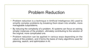 Problem Reduction
• Problem reduction is a technique in Artificial Intelligence (AI) used to
simplify complex problems by breaking them down into smaller, more
manageable subproblems.
• By reducing the complexity of a problem, AI systems can focus on solving
simpler instances of the problem, ultimately contributing to the solution of
the original, more complicated one.
• Problem reduction can be applied in various ways depending on the
nature of the problem, and it forms the basis of many algorithms used for
planning, search, and optimization in AI.
 