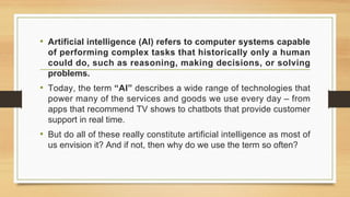 • Artificial intelligence (AI) refers to computer systems capable
of performing complex tasks that historically only a human
could do, such as reasoning, making decisions, or solving
problems.
• Today, the term “AI” describes a wide range of technologies that
power many of the services and goods we use every day – from
apps that recommend TV shows to chatbots that provide customer
support in real time.
• But do all of these really constitute artificial intelligence as most of
us envision it? And if not, then why do we use the term so often?
 