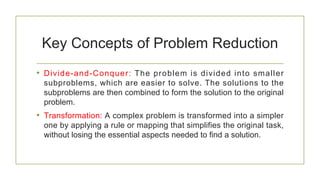 Key Concepts of Problem Reduction
• Divide-and-Conquer: The problem is divided into smaller
subproblems, which are easier to solve. The solutions to the
subproblems are then combined to form the solution to the original
problem.
• Transformation: A complex problem is transformed into a simpler
one by applying a rule or mapping that simplifies the original task,
without losing the essential aspects needed to find a solution.
 