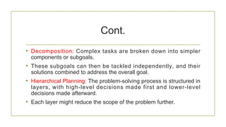 Cont.
• Decomposition: Complex tasks are broken down into simpler
components or subgoals.
• These subgoals can then be tackled independently, and their
solutions combined to address the overall goal.
• Hierarchical Planning: The problem-solving process is structured in
layers, with high-level decisions made first and lower-level
decisions made afterward.
• Each layer might reduce the scope of the problem further.
 
