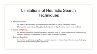 Limitations of Heuristic Search
Techniques
• Heuristic Quality:
• The power of heuristic search strongly depends on the quality of function the heuristic horizon.
• If the heuristics are constructed thoughtlessly, then their level of performance may be low or inefficient.
• Space Complexity:
• The main requirement for some heuristic search algorithms could be a huge memory size in comparison with
the others, especially in cases where the search space considerably increases.
• Domain-Specificity:
• It is often the case that devising efficient heuristics depends on the specifics of the domain, a challenging
obstruction to development of generic approaches.
 