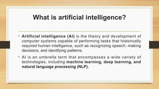What is artificial intelligence?
• Artificial intelligence (AI) is the theory and development of
computer systems capable of performing tasks that historically
required human intelligence, such as recognizing speech, making
decisions, and identifying patterns.
• AI is an umbrella term that encompasses a wide variety of
technologies, including machine learning, deep learning, and
natural language processing (NLP).
 