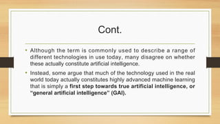 Cont.
• Although the term is commonly used to describe a range of
different technologies in use today, many disagree on whether
these actually constitute artificial intelligence.
• Instead, some argue that much of the technology used in the real
world today actually constitutes highly advanced machine learning
that is simply a first step towards true artificial intelligence, or
“general artificial intelligence” (GAI).
 