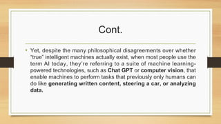 Cont.
• Yet, despite the many philosophical disagreements over whether
“true” intelligent machines actually exist, when most people use the
term AI today, they’re referring to a suite of machine learning-
powered technologies, such as Chat GPT or computer vision, that
enable machines to perform tasks that previously only humans can
do like generating written content, steering a car, or analyzing
data.
 