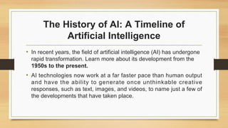 The History of AI: A Timeline of
Artificial Intelligence
• In recent years, the field of artificial intelligence (AI) has undergone
rapid transformation. Learn more about its development from the
1950s to the present.
• AI technologies now work at a far faster pace than human output
and have the ability to generate once unthinkable creative
responses, such as text, images, and videos, to name just a few of
the developments that have taken place.
 