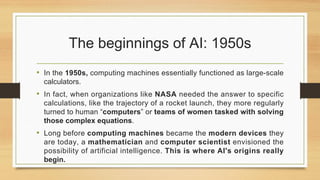 The beginnings of AI: 1950s
• In the 1950s, computing machines essentially functioned as large-scale
calculators.
• In fact, when organizations like NASA needed the answer to specific
calculations, like the trajectory of a rocket launch, they more regularly
turned to human “computers” or teams of women tasked with solving
those complex equations.
• Long before computing machines became the modern devices they
are today, a mathematician and computer scientist envisioned the
possibility of artificial intelligence. This is where AI's origins really
begin.
 