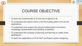 COURSE OBJECTIVE
• To learn the fundamentals of AI and role of agents in AI.
• To understand the search which is the first building block of AI and its
applications.
• To understand and analyze the second building block of AI that is
knowledge representation and handling uncertainty.
• To understand the concepts of planning and learning to create smart
applications.
• To learn the applications of AI for NLP and Expert system designing.
 