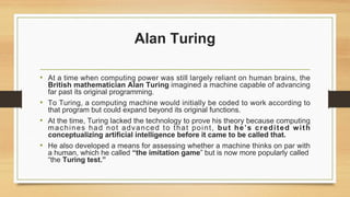 Alan Turing
• At a time when computing power was still largely reliant on human brains, the
British mathematician Alan Turing imagined a machine capable of advancing
far past its original programming.
• To Turing, a computing machine would initially be coded to work according to
that program but could expand beyond its original functions.
• At the time, Turing lacked the technology to prove his theory because computing
machines had not advanced to that point, but he’s credited with
conceptualizing artificial intelligence before it came to be called that.
• He also developed a means for assessing whether a machine thinks on par with
a human, which he called “the imitation game” but is now more popularly called
“the Turing test.”
 