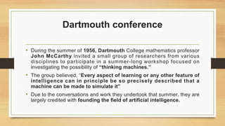 Dartmouth conference
• During the summer of 1956, Dartmouth College mathematics professor
John McCarthy invited a small group of researchers from various
disciplines to participate in a summer-long workshop focused on
investigating the possibility of “thinking machines.”
• The group believed, “Every aspect of learning or any other feature of
intelligence can in principle be so precisely described that a
machine can be made to simulate it”
• Due to the conversations and work they undertook that summer, they are
largely credited with founding the field of artificial intelligence.
 