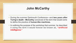 John McCarthy
• During the summer Dartmouth Conference—and two years after
Turing’s death—McCarthy conceived of the term that would come
to define the practice of human-like machines.
• In outlining the purpose of the workshop that summer, he described
it using the term it would forever be known as, “artificial
intelligence.”
 