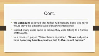Cont.
• Weizenbaum believed that rather rudimentary back-and-forth
would prove the simplistic state of machine intelligence.
• Instead, many users came to believe they were talking to a human
professional.
• In a research paper, Weizenbaum explained, “Some subjects
have been very hard to convince that ELIZA…is not human.”
 