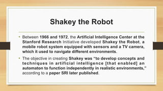 Shakey the Robot
• Between 1966 and 1972, the Artificial Intelligence Center at the
Stanford Research Initiative developed Shakey the Robot, a
mobile robot system equipped with sensors and a TV camera,
which it used to navigate different environments.
• The objective in creating Shakey was “to develop concepts and
techniques in artificial intelligence [that enabled] an
automaton to function independently in realistic environments,”
according to a paper SRI later published.
 