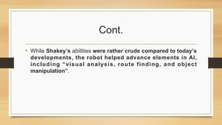 Cont.
• While Shakey’s abilities were rather crude compared to today’s
developments, the robot helped advance elements in AI,
including “visual analysis, route finding, and object
manipulation”.
 
