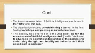 Cont.
• The American Association of Artificial Intelligence was formed in
the 1980s to fill that gap.
• The organization focused on establishing a journal in the field,
holding workshops, and planning an annual conference.
• The society has evolved into the Association for the
Advancement of Artificial Intelligence (AAAI) and is “dedicated
to advancing the scientific understanding of the mechanisms
underlying thought and intelligent behavior and their
embodiment in machines”.
 
