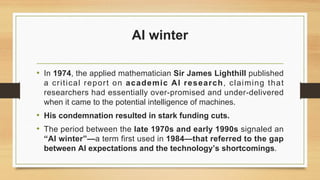 AI winter
• In 1974, the applied mathematician Sir James Lighthill published
a critical report on academic AI research, claiming that
researchers had essentially over-promised and under-delivered
when it came to the potential intelligence of machines.
• His condemnation resulted in stark funding cuts.
• The period between the late 1970s and early 1990s signaled an
“AI winter”—a term first used in 1984—that referred to the gap
between AI expectations and the technology’s shortcomings.
 