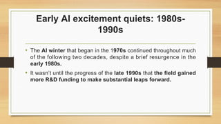 Early AI excitement quiets: 1980s-
1990s
• The AI winter that began in the 1970s continued throughout much
of the following two decades, despite a brief resurgence in the
early 1980s.
• It wasn’t until the progress of the late 1990s that the field gained
more R&D funding to make substantial leaps forward.
 