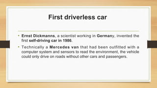 First driverless car
• Ernst Dickmanns, a scientist working in Germany, invented the
first self-driving car in 1986.
• Technically a Mercedes van that had been outfitted with a
computer system and sensors to read the environment, the vehicle
could only drive on roads without other cars and passengers.
 