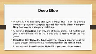 Deep Blue
• In 1996, IBM had its computer system Deep Blue—a chess-playing
computer program—compete against then-world chess champion
Gary Kasparov in a six-game match-up.
• At the time, Deep Blue won only one of the six games, but the following
year, it won the rematch. In fact, it took only 19 moves to win the final
game.
• Deep Blue didn’t have the functionality of today’s generative AI, but
it could process information at a rate far faster than the human brain.
• In one second, it could review 200 million potential chess moves.
 