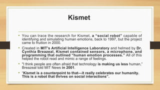 Kismet
• You can trace the research for Kismet, a “social robot” capable of
identifying and simulating human emotions, back to 1997, but the project
came to fruition in 2000.
• Created in MIT’s Artificial Intelligence Laboratory and helmed by Dr.
Cynthia Breazeal, Kismet contained sensors, a microphone, and
programming that outlined “human emotion processes.” All of this
helped the robot read and mimic a range of feelings.
• "I think people are often afraid that technology is making us less human,”
Breazeal told MIT News in 2001.
• “Kismet is a counterpoint to that—it really celebrates our humanity.
This is a robot that thrives on social interactions”.
 