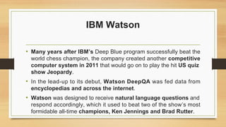 IBM Watson
• Many years after IBM’s Deep Blue program successfully beat the
world chess champion, the company created another competitive
computer system in 2011 that would go on to play the hit US quiz
show Jeopardy.
• In the lead-up to its debut, Watson DeepQA was fed data from
encyclopedias and across the internet.
• Watson was designed to receive natural language questions and
respond accordingly, which it used to beat two of the show’s most
formidable all-time champions, Ken Jennings and Brad Rutter.
 